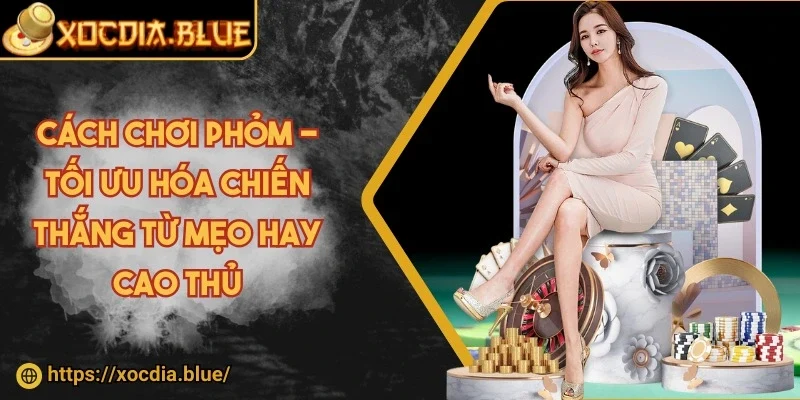Cách chơi phỏm - Tối ưu hóa chiến thắng từ mẹo hay cao thủ